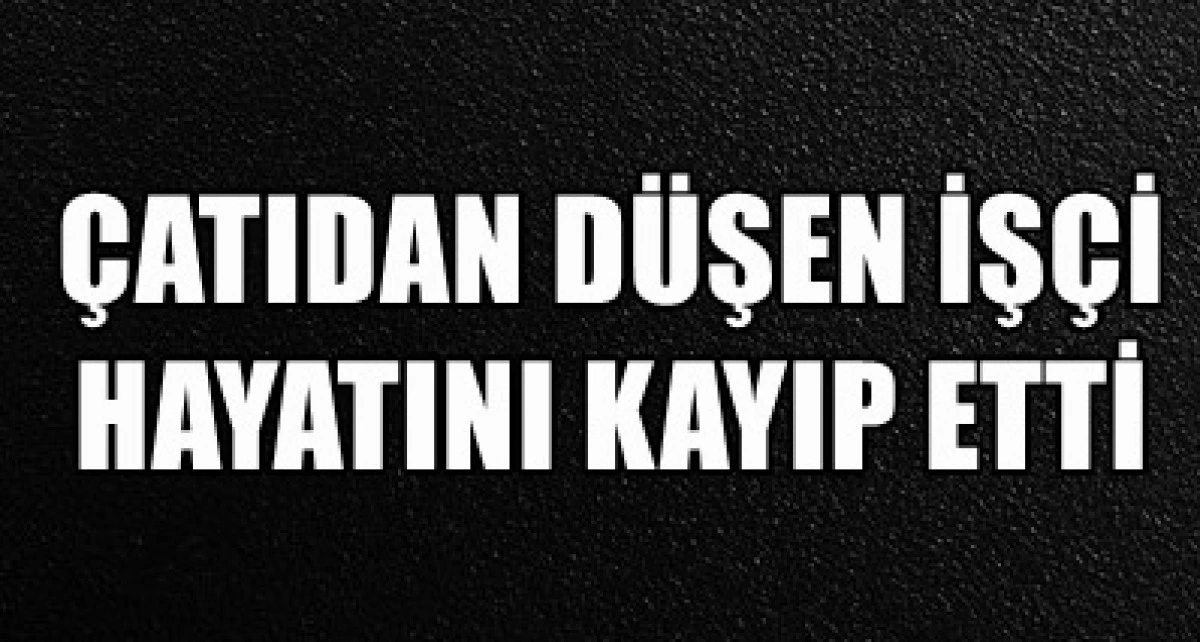 &Ccedil;atıdan d&uuml;şen iş&ccedil;i hayatını kayıp etti